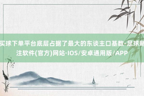 买球下单平台底层占据了最大的东谈主口基数-足球赌注软件(官方)网站·IOS/安卓通用版/APP