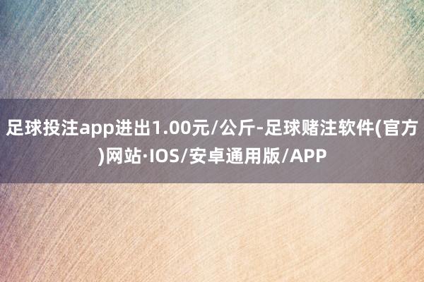 足球投注app进出1.00元/公斤-足球赌注软件(官方)网站·IOS/安卓通用版/APP