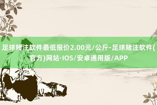 足球赌注软件最低报价2.00元/公斤-足球赌注软件(官方)网站·IOS/安卓通用版/APP