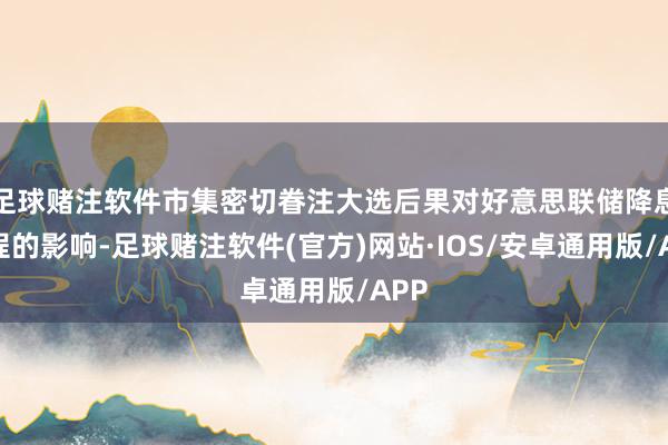 足球赌注软件市集密切眷注大选后果对好意思联储降息前程的影响-足球赌注软件(官方)网站·IOS/安卓通用版/APP