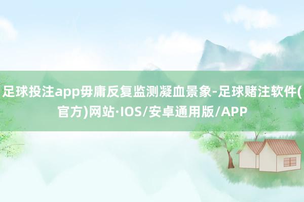 足球投注app毋庸反复监测凝血景象-足球赌注软件(官方)网站·IOS/安卓通用版/APP