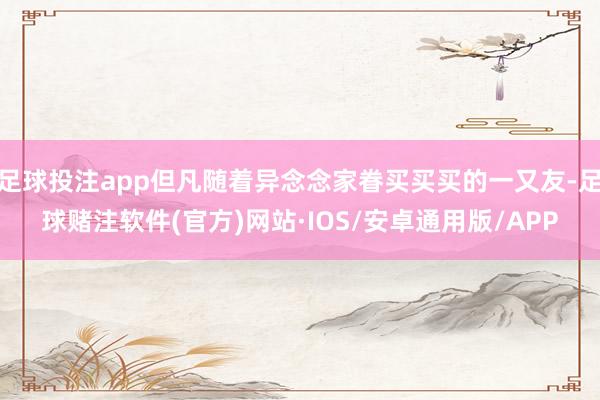 足球投注app但凡随着异念念家眷买买买的一又友-足球赌注软件(官方)网站·IOS/安卓通用版/APP