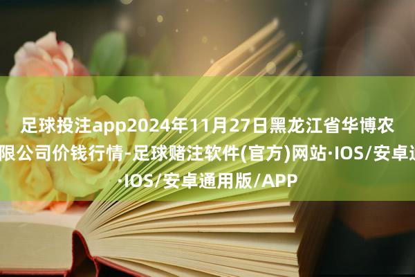 足球投注app2024年11月27日黑龙江省华博农产物商场有限公司价钱行情-足球赌注软件(官方)网站·IOS/安卓通用版/APP