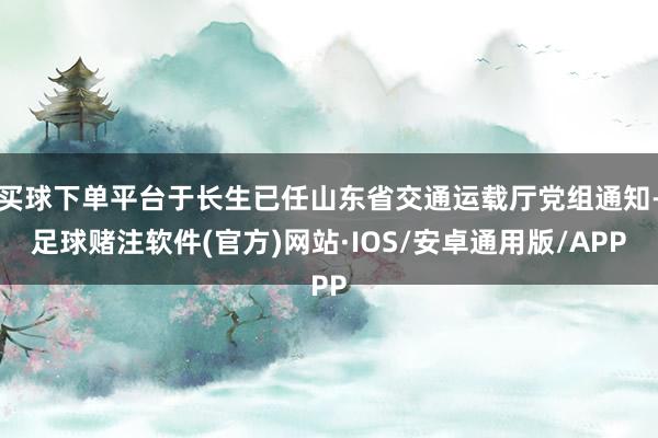 买球下单平台于长生已任山东省交通运载厅党组通知-足球赌注软件(官方)网站·IOS/安卓通用版/APP