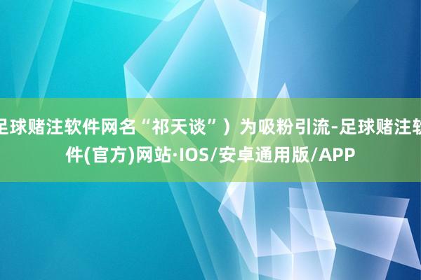 足球赌注软件网名“祁天谈”）为吸粉引流-足球赌注软件(官方)网站·IOS/安卓通用版/APP