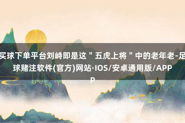 买球下单平台刘峙即是这＂五虎上将＂中的老年老-足球赌注软件(官方)网站·IOS/安卓通用版/APP