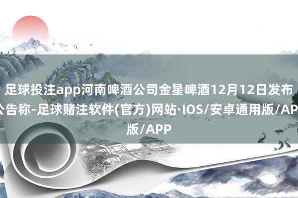 足球投注app河南啤酒公司金星啤酒12月12日发布公告称-足球赌注软件(官方)网站·IOS/安卓通用版/APP