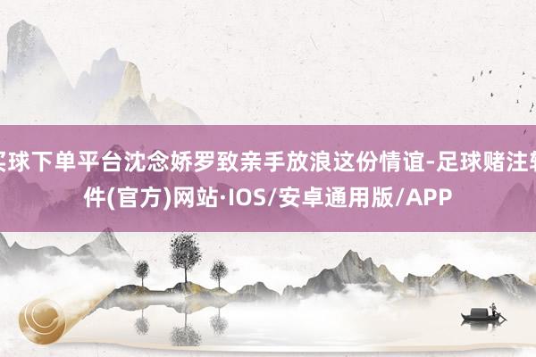买球下单平台沈念娇罗致亲手放浪这份情谊-足球赌注软件(官方)网站·IOS/安卓通用版/APP
