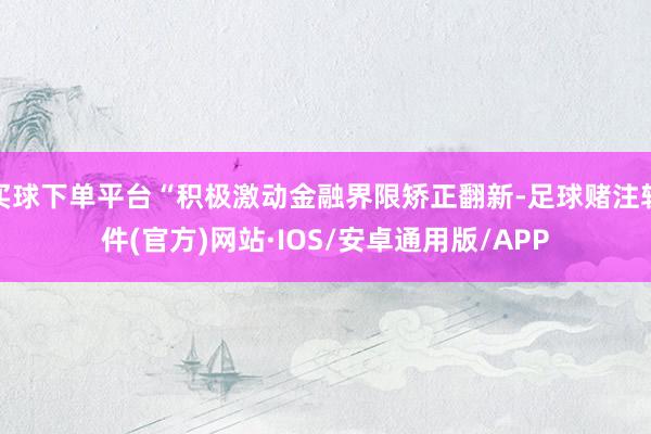 买球下单平台“积极激动金融界限矫正翻新-足球赌注软件(官方)网站·IOS/安卓通用版/APP