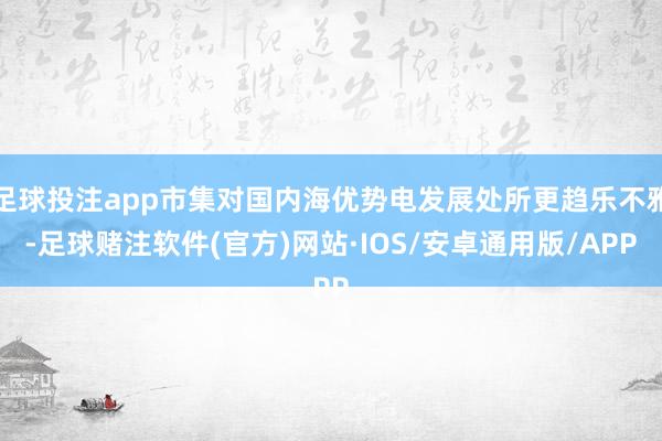 足球投注app市集对国内海优势电发展处所更趋乐不雅-足球赌注软件(官方)网站·IOS/安卓通用版/APP