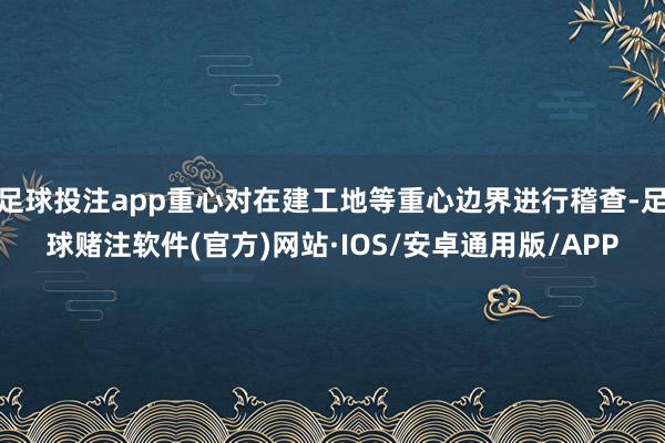 足球投注app重心对在建工地等重心边界进行稽查-足球赌注软件(官方)网站·IOS/安卓通用版/APP