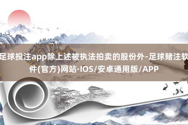 足球投注app除上述被执法拍卖的股份外-足球赌注软件(官方)网站·IOS/安卓通用版/APP