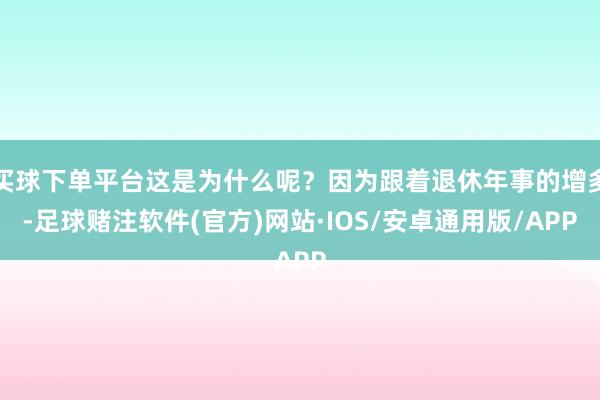 买球下单平台这是为什么呢？因为跟着退休年事的增多-足球赌注软件(官方)网站·IOS/安卓通用版/APP