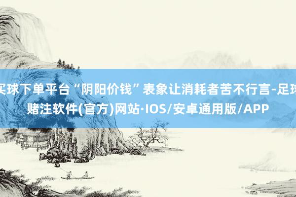 买球下单平台“阴阳价钱”表象让消耗者苦不行言-足球赌注软件(官方)网站·IOS/安卓通用版/APP