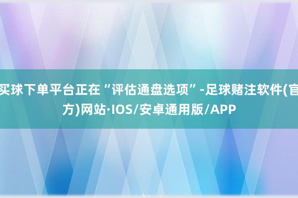 买球下单平台正在“评估通盘选项”-足球赌注软件(官方)网站·IOS/安卓通用版/APP