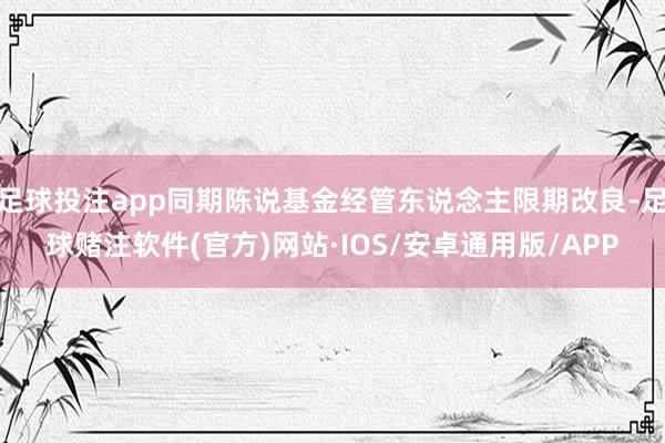 足球投注app同期陈说基金经管东说念主限期改良-足球赌注软件(官方)网站·IOS/安卓通用版/APP