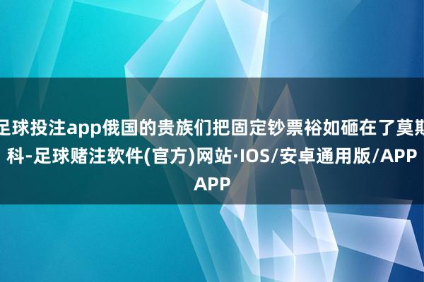 足球投注app俄国的贵族们把固定钞票裕如砸在了莫斯科-足球赌注软件(官方)网站·IOS/安卓通用版/APP
