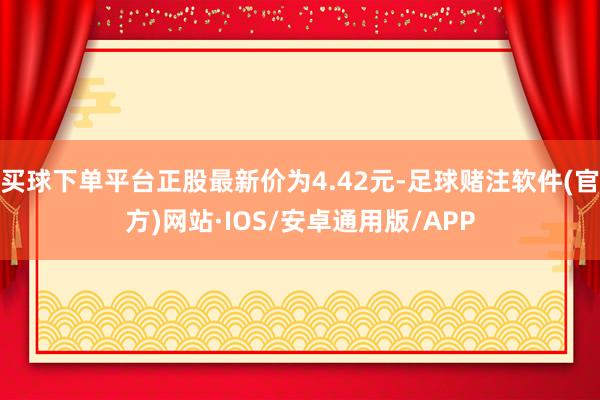 买球下单平台正股最新价为4.42元-足球赌注软件(官方)网站·IOS/安卓通用版/APP
