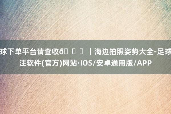 买球下单平台请查收🐚|海边拍照姿势大全-足球赌注软件(官方)网站·IOS/安卓通用版/APP