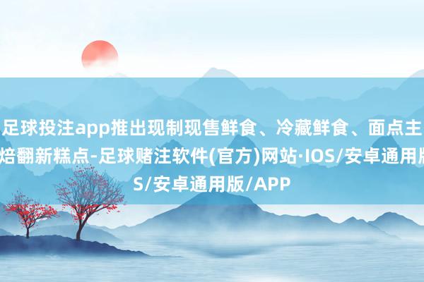 足球投注app推出现制现售鲜食、冷藏鲜食、面点主食及烘焙翻新糕点-足球赌注软件(官方)网站·IOS/安卓通用版/APP
