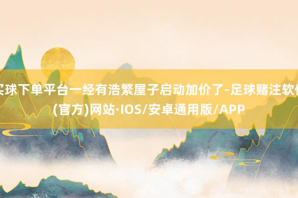 买球下单平台一经有浩繁屋子启动加价了-足球赌注软件(官方)网站·IOS/安卓通用版/APP