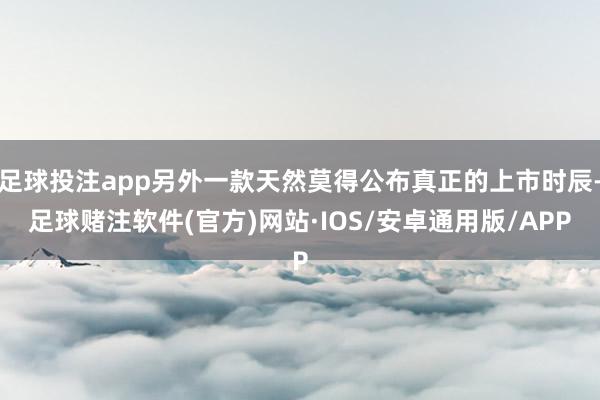 足球投注app另外一款天然莫得公布真正的上市时辰-足球赌注软件(官方)网站·IOS/安卓通用版/APP