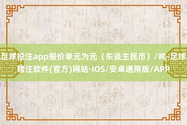 足球投注app报价单元为元（东谈主民币）/吨-足球赌注软件(官方)网站·IOS/安卓通用版/APP