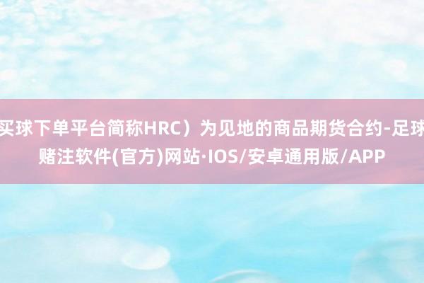 买球下单平台简称HRC）为见地的商品期货合约-足球赌注软件(官方)网站·IOS/安卓通用版/APP