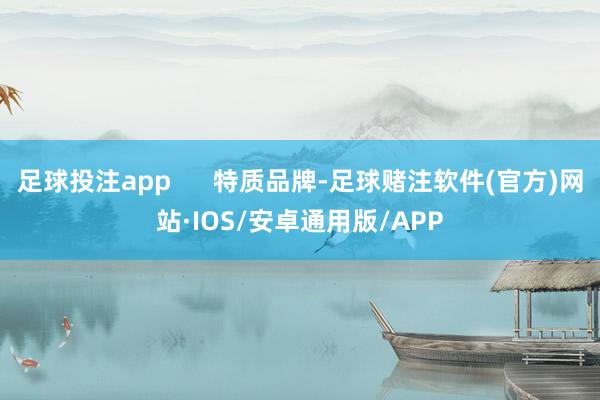 足球投注app      特质品牌-足球赌注软件(官方)网站·IOS/安卓通用版/APP