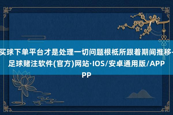 买球下单平台才是处理一切问题根柢所跟着期间推移-足球赌注软件(官方)网站·IOS/安卓通用版/APP