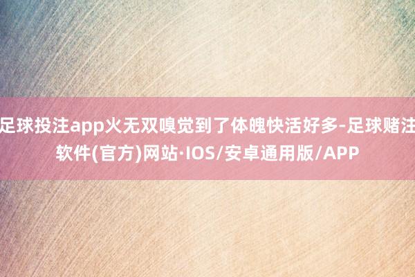 足球投注app火无双嗅觉到了体魄快活好多-足球赌注软件(官方)网站·IOS/安卓通用版/APP