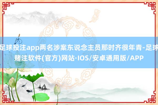 足球投注app两名涉案东说念主员那时齐很年青-足球赌注软件(官方)网站·IOS/安卓通用版/APP