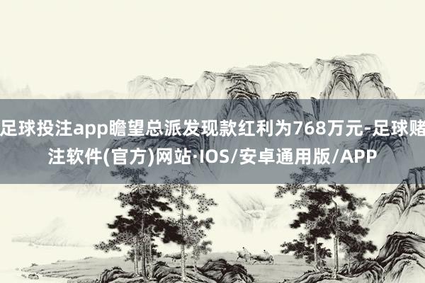 足球投注app瞻望总派发现款红利为768万元-足球赌注软件(官方)网站·IOS/安卓通用版/APP