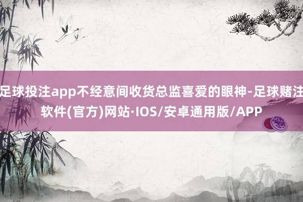 足球投注app不经意间收货总监喜爱的眼神-足球赌注软件(官方)网站·IOS/安卓通用版/APP