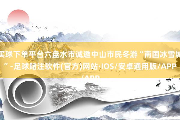 买球下单平台六盘水市诚邀中山市民冬游“南国冰雪城”-足球赌注软件(官方)网站·IOS/安卓通用版/APP