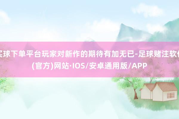 买球下单平台玩家对新作的期待有加无已-足球赌注软件(官方)网站·IOS/安卓通用版/APP