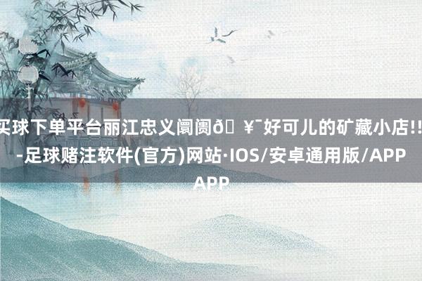 买球下单平台丽江忠义阛阓🥯好可儿的矿藏小店!!!-足球赌注软件(官方)网站·IOS/安卓通用版/APP