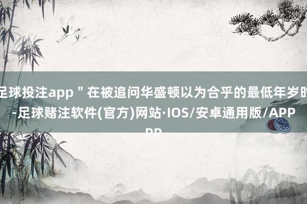 足球投注app＂在被追问华盛顿以为合乎的最低年岁时-足球赌注软件(官方)网站·IOS/安卓通用版/APP