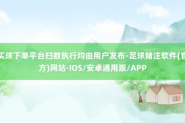 买球下单平台扫数执行均由用户发布-足球赌注软件(官方)网站·IOS/安卓通用版/APP