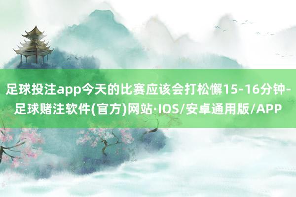 足球投注app今天的比赛应该会打松懈15-16分钟-足球赌注软件(官方)网站·IOS/安卓通用版/APP