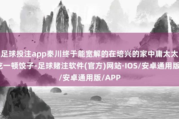 足球投注app秦川终于能宽解的在培兴的家中庸太太孩子吃一顿饺子-足球赌注软件(官方)网站·IOS/安卓通用版/APP