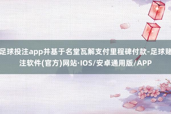 足球投注app并基于名堂瓦解支付里程碑付款-足球赌注软件(官方)网站·IOS/安卓通用版/APP