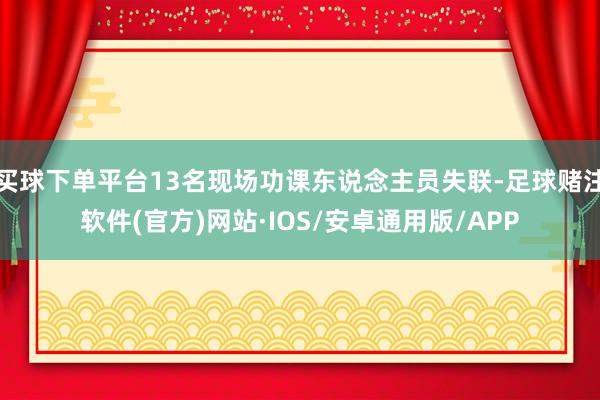 买球下单平台13名现场功课东说念主员失联-足球赌注软件(官方)网站·IOS/安卓通用版/APP