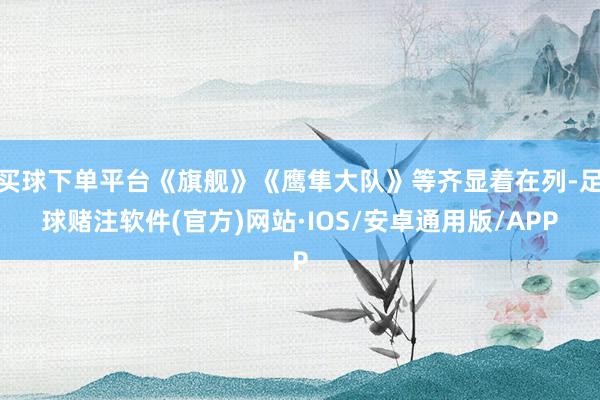 买球下单平台《旗舰》《鹰隼大队》等齐显着在列-足球赌注软件(官方)网站·IOS/安卓通用版/APP