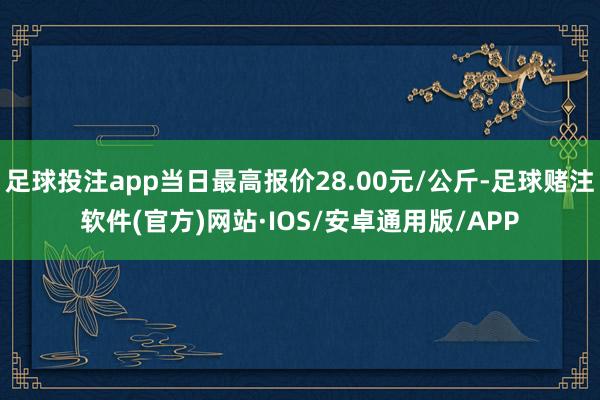 足球投注app当日最高报价28.00元/公斤-足球赌注软件(官方)网站·IOS/安卓通用版/APP