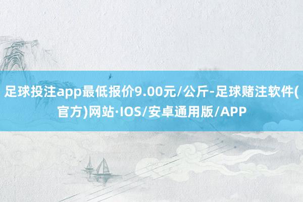 足球投注app最低报价9.00元/公斤-足球赌注软件(官方)网站·IOS/安卓通用版/APP