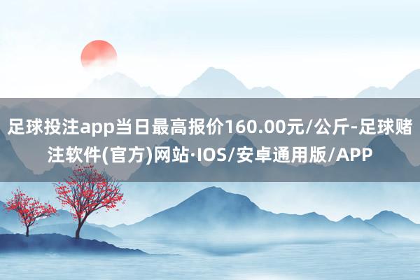 足球投注app当日最高报价160.00元/公斤-足球赌注软件(官方)网站·IOS/安卓通用版/APP