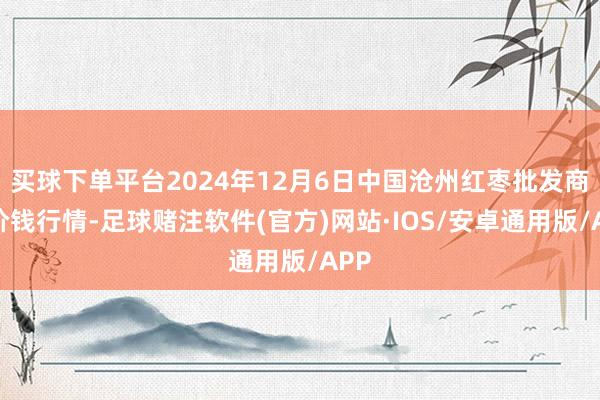 买球下单平台2024年12月6日中国沧州红枣批发商场价钱行情-足球赌注软件(官方)网站·IOS/安卓通用版/APP