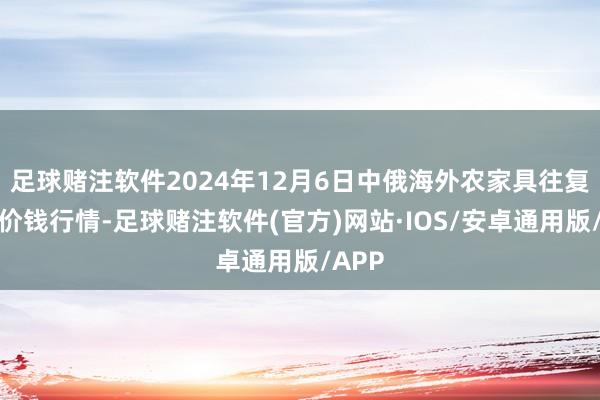 足球赌注软件2024年12月6日中俄海外农家具往复中心价钱行情-足球赌注软件(官方)网站·IOS/安卓通用版/APP