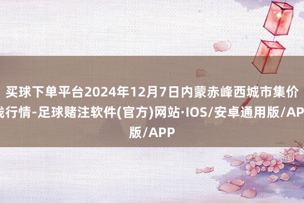 买球下单平台2024年12月7日内蒙赤峰西城市集价钱行情-足球赌注软件(官方)网站·IOS/安卓通用版/APP